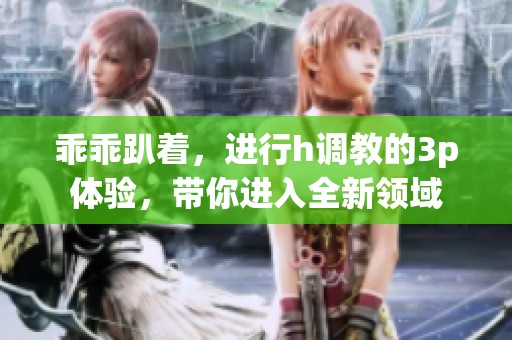 乖乖趴着，进行h调教的3p体验，带你进入全新领域