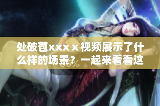 处破苞xxxⅹ视频展示了什么样的场景？一起来看看这个视频的精彩内容吧！