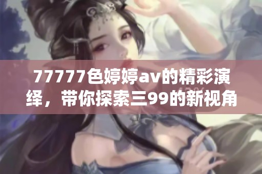 77777色****的精彩演绎，带你探索三99的新视角与魅力