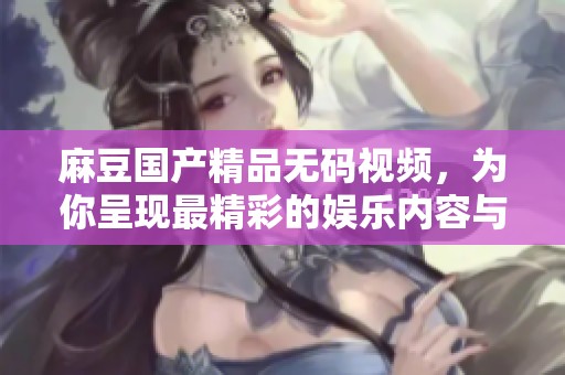 麻豆******视频，为你呈现最精彩的娱乐内容与视听享受