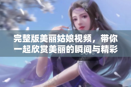 完整版美丽姑娘视频，带你一起欣赏美丽的瞬间与精彩短片