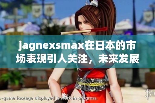 jagnexsmax在日本的市场表现引人关注，未来发展前景值得期待