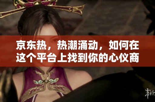 京东热，热潮涌动，如何在这个平台上找到你的心仪商品呢