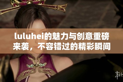luluhei的魅力与创意重磅来袭，不容错过的精彩瞬间尽在其中