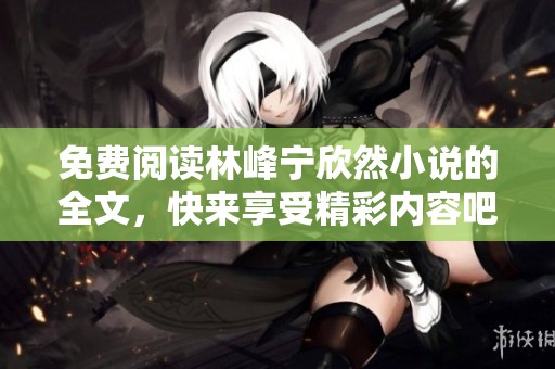 免费阅读林峰宁欣然小说的全文，快来享受精彩内容吧