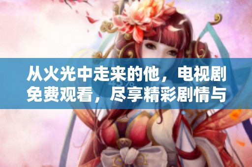 从火光中走来的他，电视剧免费观看，尽享精彩剧情与感动瞬间