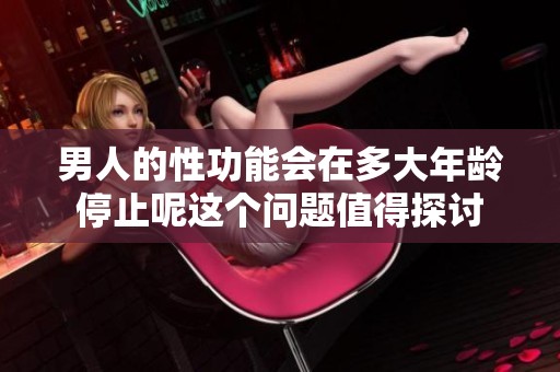 男人的性功能会在多大年龄停止呢这个问题值得探讨