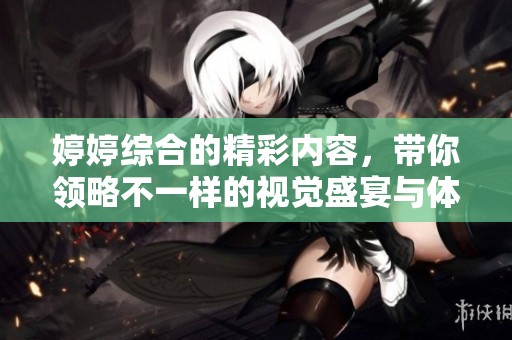 **综合的精彩内容，带你领略不一样的视觉盛宴与体验