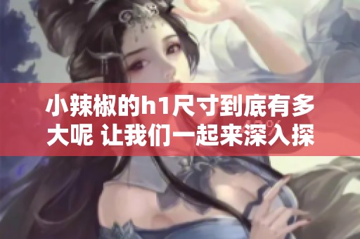 小辣椒的h1尺寸到底有多大呢 让我们一起来深入探讨一下这个问题