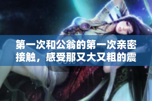 第一次和公翁的第一次亲密接触，感受那又大又粗的震撼体验