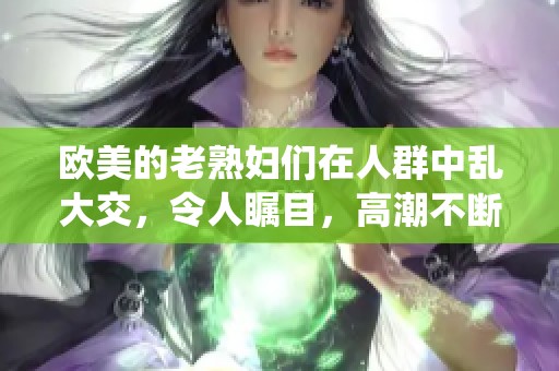 欧美的老**们在人群中乱大交，令人瞩目，高潮不断演绎xxxxx
