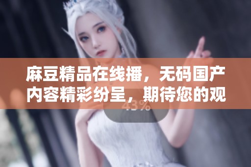 麻豆精品在线播，**国产内容精彩纷呈，期待您的观看体验