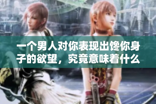一个男人对你表现出馋你身子的欲望，究竟意味着什么呢？
