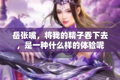 岳张嘴，将我的精子吞下去，是一种什么样的体验呢