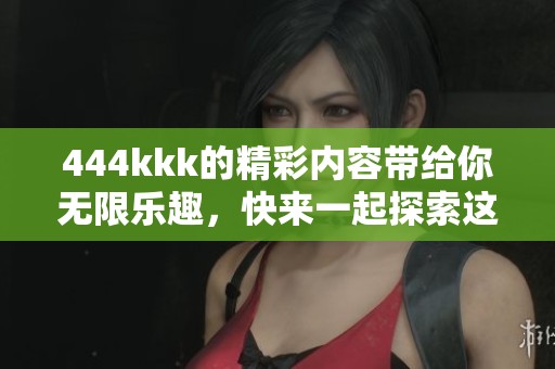 444kkk的精彩内容带给你无限乐趣，快来一起探索这个奇妙的世界吧