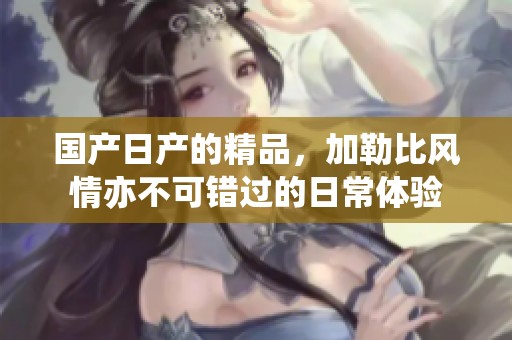 国产日产的精品，***风情亦不可错过的日常体验