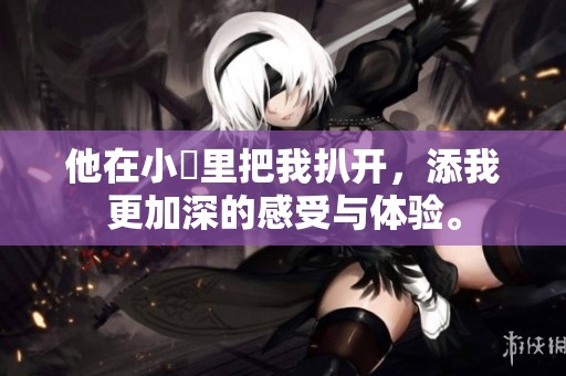 他在小泬里把我扒开，添我更加深的感受与体验。