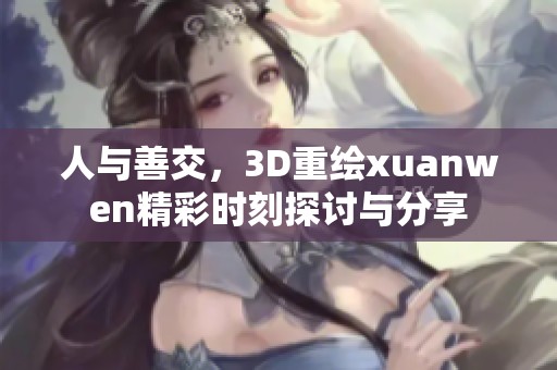 人与善交，3D重绘xuanwen精彩时刻探讨与分享