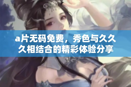 ****免费，秀色与**久相结合的精彩体验分享