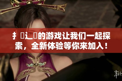 扌喿辶畐的游戏让我们一起探索，全新体验等你来加入！