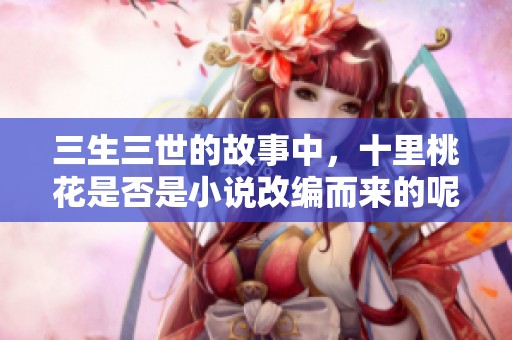 三生三世的故事中，十里桃花是否是小说改编而来的呢