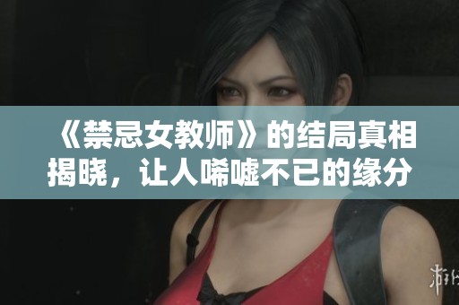 《禁忌女教师》的结局真相揭晓，让人唏嘘不已的缘分与选择