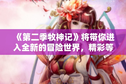 《第二季牧神记》将带你进入全新的冒险世界，精彩等你来探索