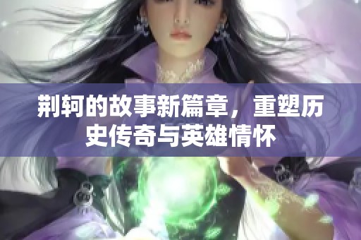 荆轲的故事新篇章，重塑历史传奇与英雄情怀