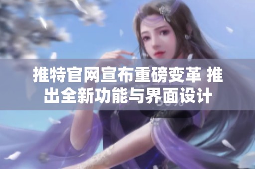 推特官网宣布重磅变革 推出全新功能与界面设计