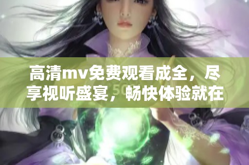 高清mv免费观看成全，尽享视听盛宴，畅快体验就在这里！