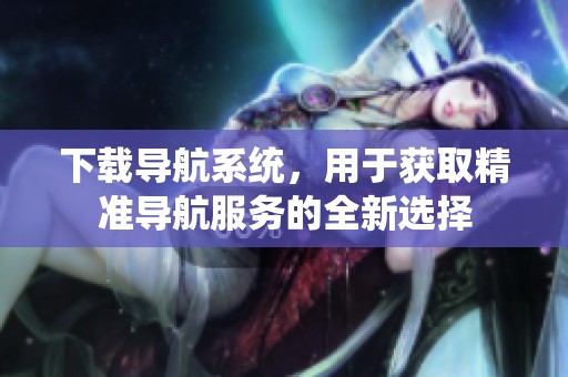 下载导航系统，用于获取精准导航服务的全新选择