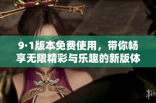 9·1版本免费使用，带你畅享无限精彩与乐趣的新版体验