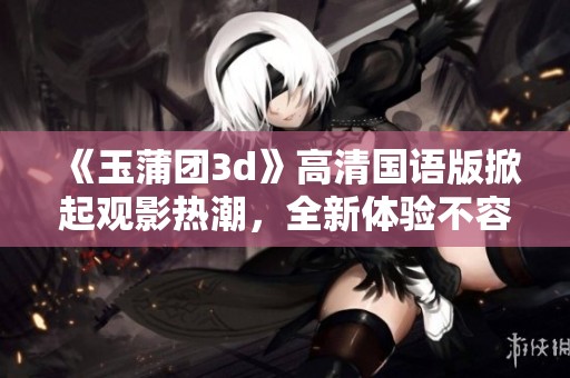 《玉蒲团**》高清国语版掀起观影热潮，全新体验不容错过