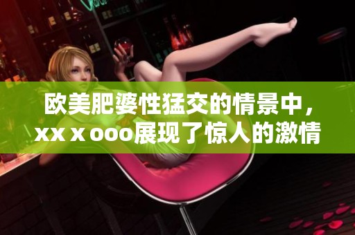 欧美肥婆性猛交的情景中，xxⅹooo展现了惊人的激情与魅力