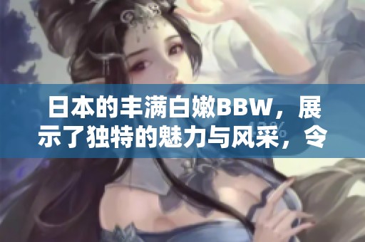 日本的丰满白嫩BBW，展示了独特的魅力与风采，令人惊艳不已。