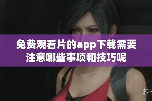 免费观看片的app下载需要注意哪些事项和技巧呢