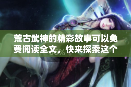荒古武神的精彩故事可以免费阅读全文，快来探索这个武道世界！