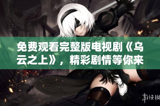 免费观看完整版电视剧《乌云之上》，精彩剧情等你来欣赏！