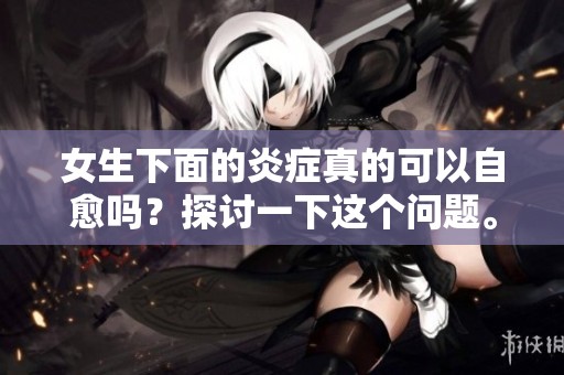 女生下面的炎症真的可以自愈吗？探讨一下这个问题。