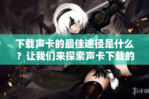 下载声卡的最佳途径是什么？让我们来探索声卡下载的各种方法！