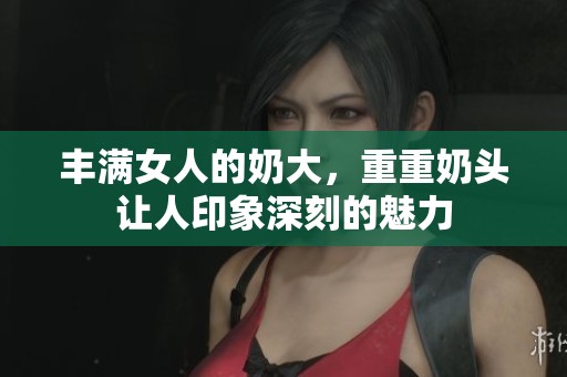 丰满女人的奶大，重重奶头让人印象深刻的魅力