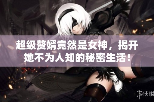 超级赘婿竟然是女神，揭开她不为人知的秘密生活！