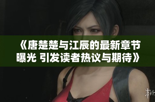 《唐楚楚与江辰的最新章节曝光 引发读者热议与期待》