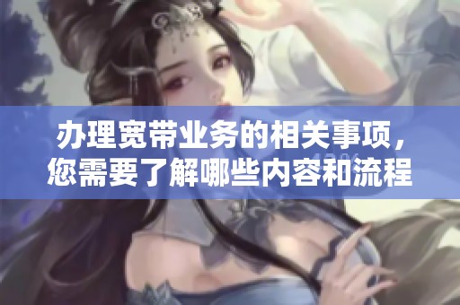 办理宽带业务的相关事项，您需要了解哪些内容和流程呢