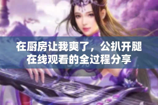 在厨房让我爽了，公扒开腿在线观看的全过程分享
