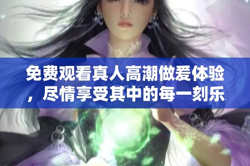 免费观看真人高潮做爰体验，尽情享受其中的每一刻乐趣