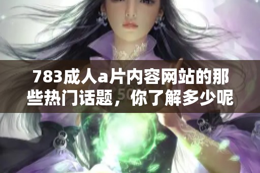 783****内容网站的那些热门话题，你了解多少呢？快来一起探讨吧！