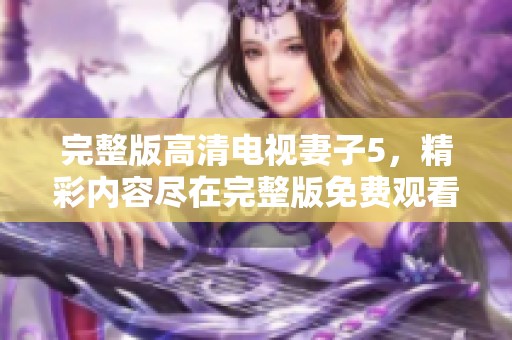 完整版高清电视妻子5，精彩内容尽在完整版免费观看中，快来体验吧