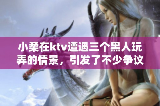 小柔在ktv遭遇三个黑人玩弄的情景，引发了不少争议和讨论