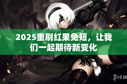 2025重刷红果免短，让我们一起期待新变化